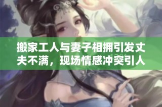 搬家工人与妻子相拥引发丈夫不满，现场情感冲突引人关注