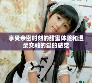 享受亲密时刻的甜蜜体验和温柔交融的爱的感觉